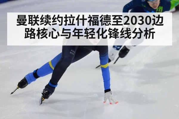 曼联续约拉什福德至2030边路核心与年轻化锋线分析